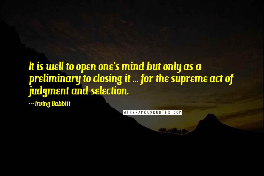 Irving Babbitt Quotes: It is well to open one's mind but only as a preliminary to closing it ... for the supreme act of judgment and selection.