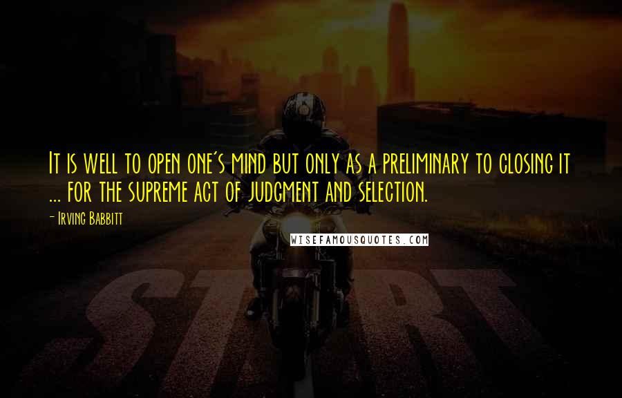 Irving Babbitt Quotes: It is well to open one's mind but only as a preliminary to closing it ... for the supreme act of judgment and selection.