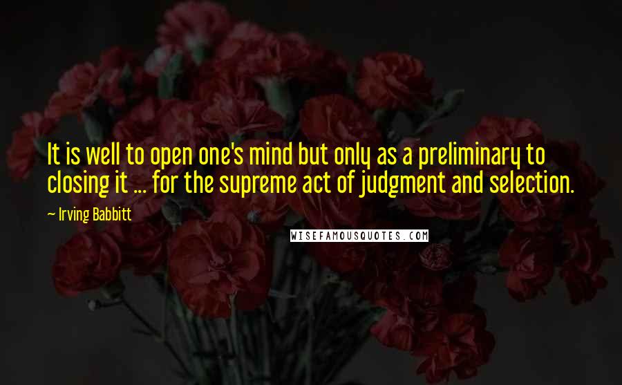 Irving Babbitt Quotes: It is well to open one's mind but only as a preliminary to closing it ... for the supreme act of judgment and selection.