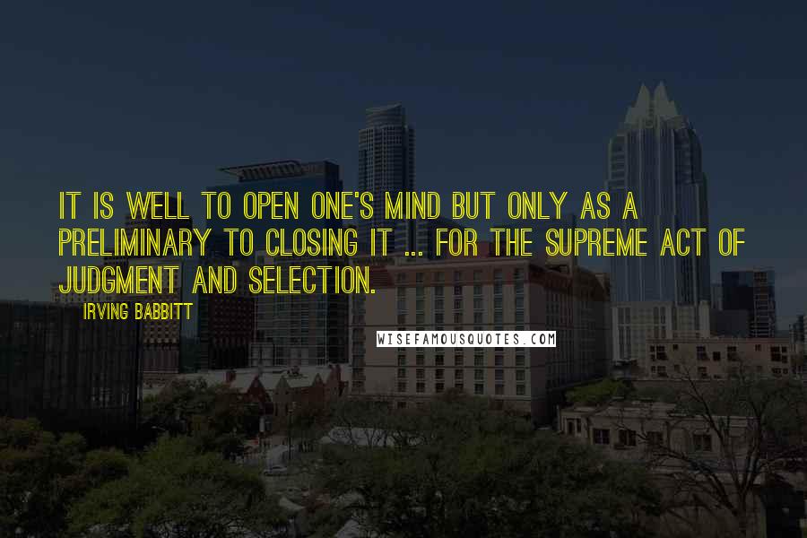 Irving Babbitt Quotes: It is well to open one's mind but only as a preliminary to closing it ... for the supreme act of judgment and selection.