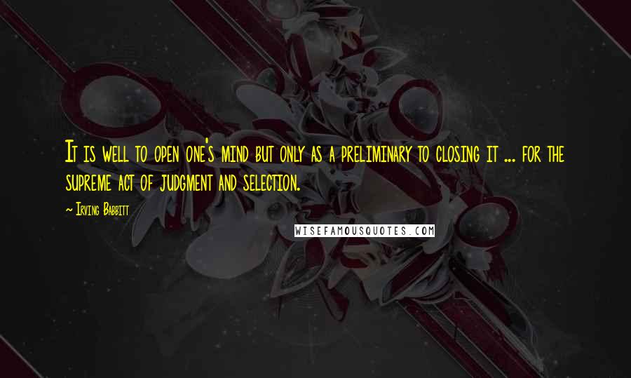 Irving Babbitt Quotes: It is well to open one's mind but only as a preliminary to closing it ... for the supreme act of judgment and selection.