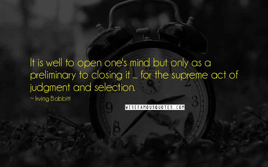 Irving Babbitt Quotes: It is well to open one's mind but only as a preliminary to closing it ... for the supreme act of judgment and selection.