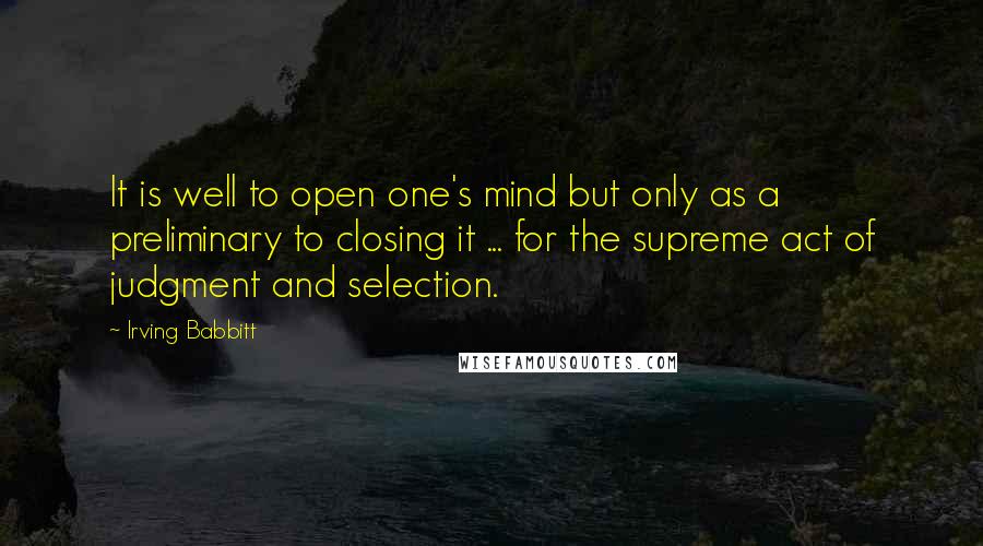 Irving Babbitt Quotes: It is well to open one's mind but only as a preliminary to closing it ... for the supreme act of judgment and selection.