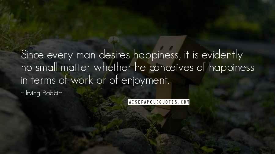 Irving Babbitt Quotes: Since every man desires happiness, it is evidently no small matter whether he conceives of happiness in terms of work or of enjoyment.