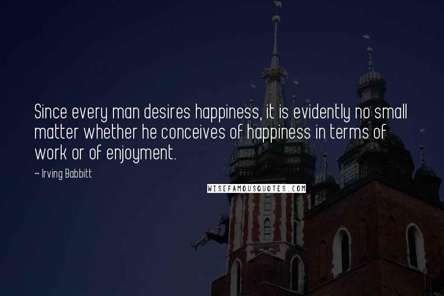 Irving Babbitt Quotes: Since every man desires happiness, it is evidently no small matter whether he conceives of happiness in terms of work or of enjoyment.