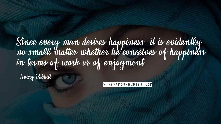 Irving Babbitt Quotes: Since every man desires happiness, it is evidently no small matter whether he conceives of happiness in terms of work or of enjoyment.