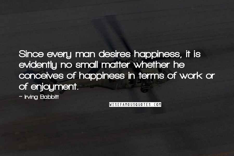 Irving Babbitt Quotes: Since every man desires happiness, it is evidently no small matter whether he conceives of happiness in terms of work or of enjoyment.