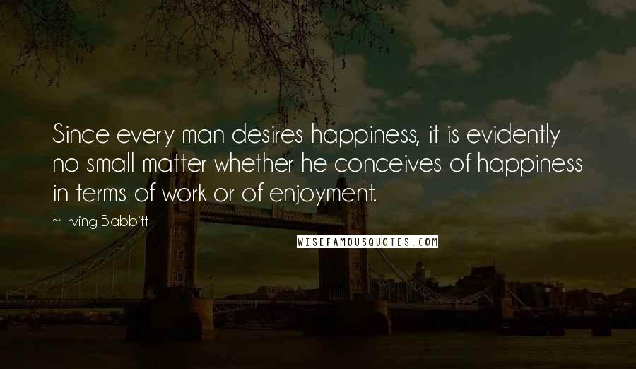 Irving Babbitt Quotes: Since every man desires happiness, it is evidently no small matter whether he conceives of happiness in terms of work or of enjoyment.