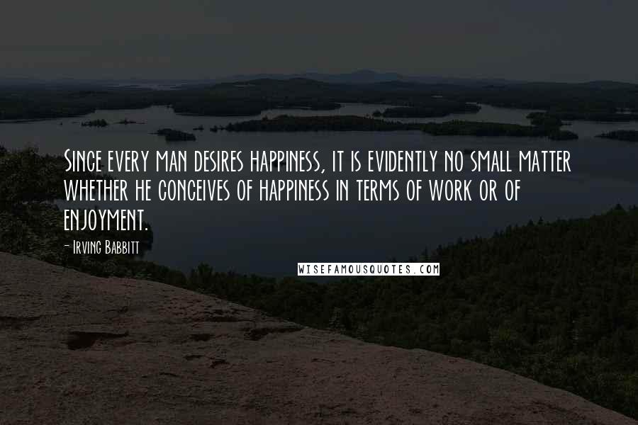 Irving Babbitt Quotes: Since every man desires happiness, it is evidently no small matter whether he conceives of happiness in terms of work or of enjoyment.