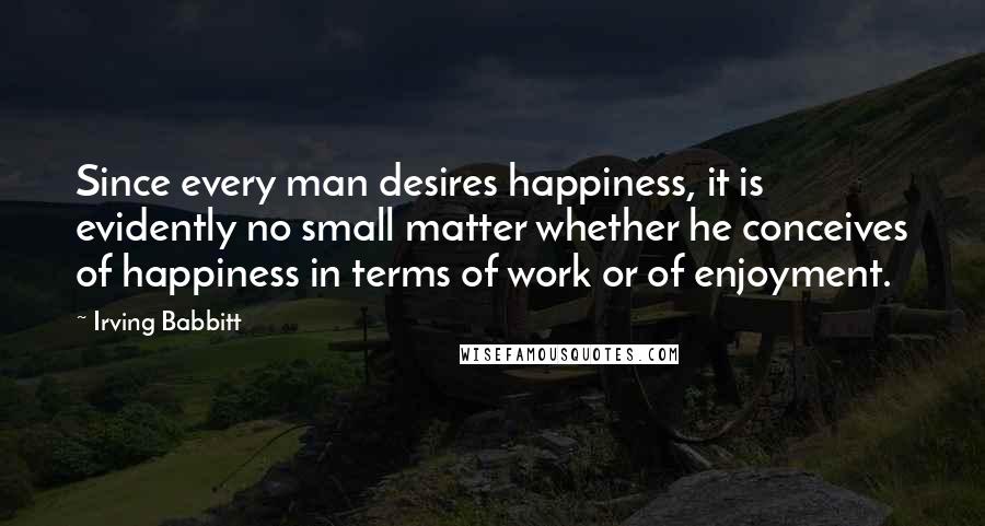 Irving Babbitt Quotes: Since every man desires happiness, it is evidently no small matter whether he conceives of happiness in terms of work or of enjoyment.