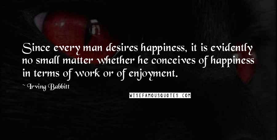 Irving Babbitt Quotes: Since every man desires happiness, it is evidently no small matter whether he conceives of happiness in terms of work or of enjoyment.