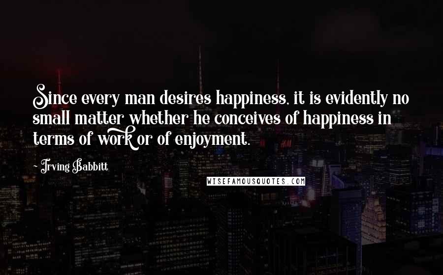 Irving Babbitt Quotes: Since every man desires happiness, it is evidently no small matter whether he conceives of happiness in terms of work or of enjoyment.