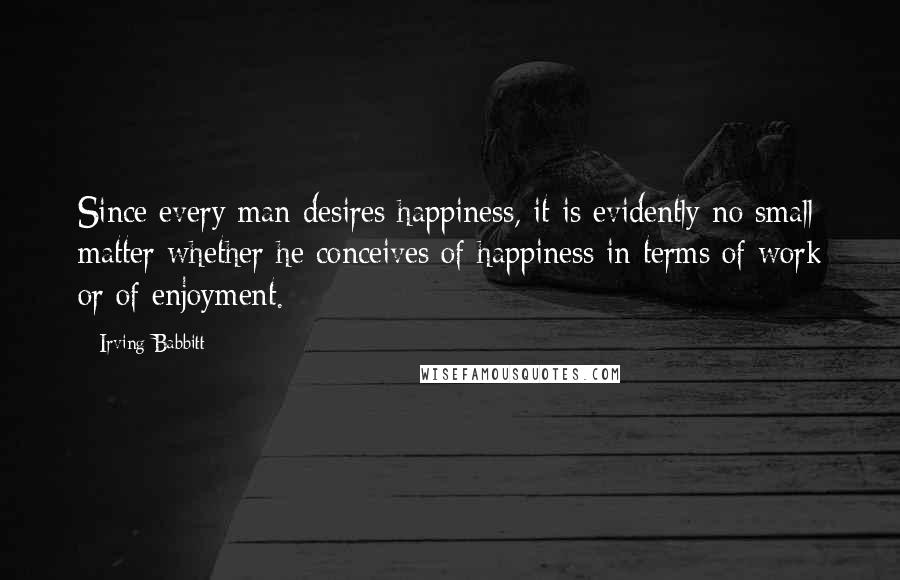 Irving Babbitt Quotes: Since every man desires happiness, it is evidently no small matter whether he conceives of happiness in terms of work or of enjoyment.