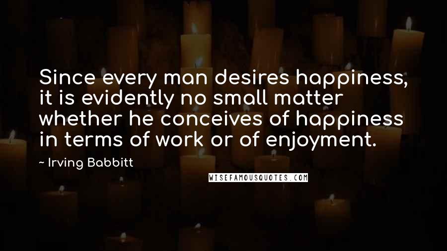 Irving Babbitt Quotes: Since every man desires happiness, it is evidently no small matter whether he conceives of happiness in terms of work or of enjoyment.