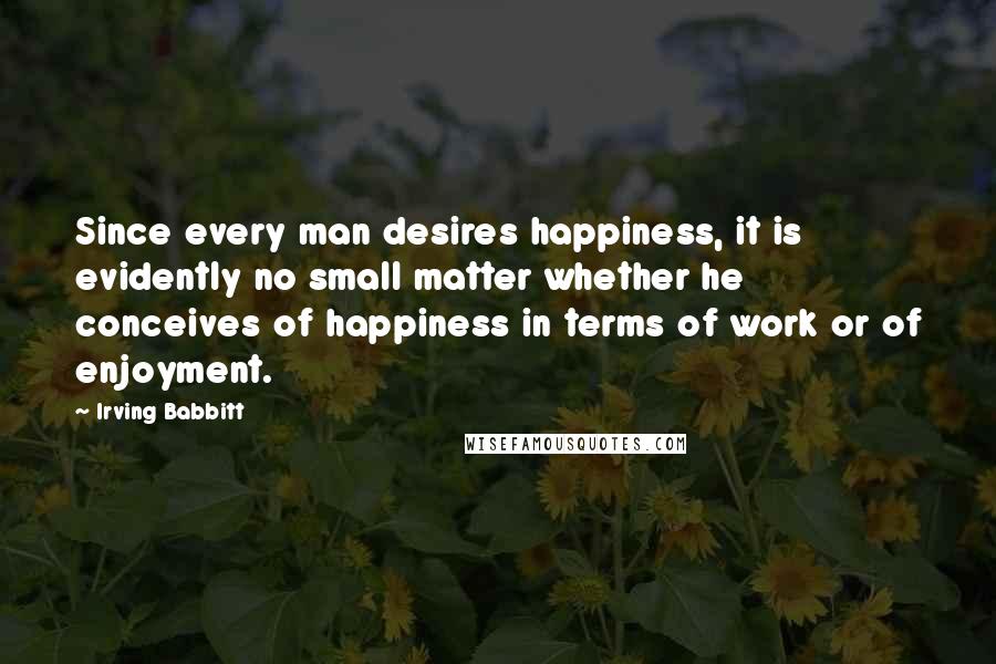 Irving Babbitt Quotes: Since every man desires happiness, it is evidently no small matter whether he conceives of happiness in terms of work or of enjoyment.