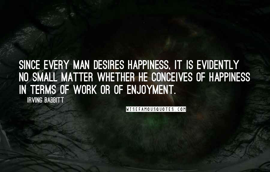 Irving Babbitt Quotes: Since every man desires happiness, it is evidently no small matter whether he conceives of happiness in terms of work or of enjoyment.