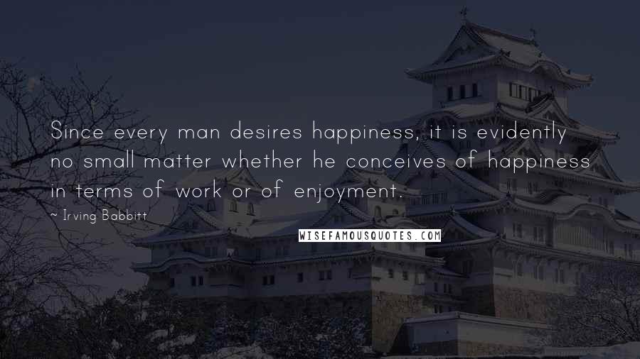 Irving Babbitt Quotes: Since every man desires happiness, it is evidently no small matter whether he conceives of happiness in terms of work or of enjoyment.