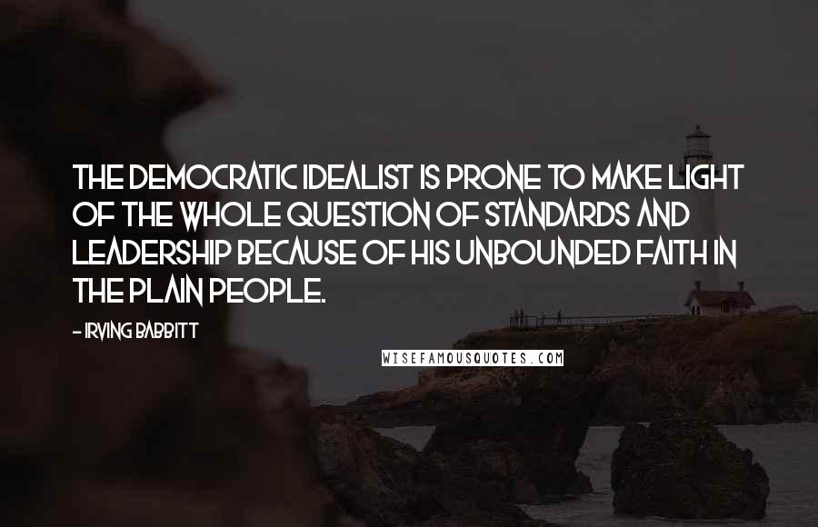 Irving Babbitt Quotes: The democratic idealist is prone to make light of the whole question of standards and leadership because of his unbounded faith in the plain people.