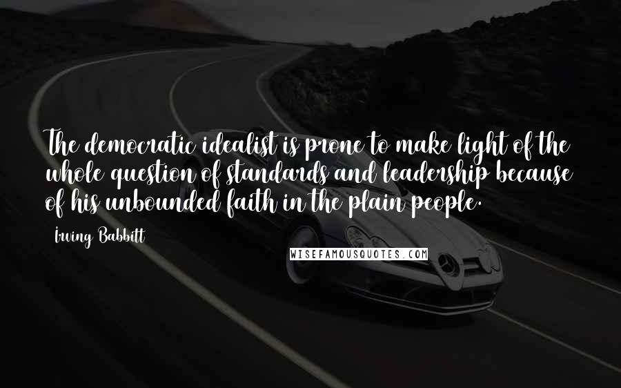 Irving Babbitt Quotes: The democratic idealist is prone to make light of the whole question of standards and leadership because of his unbounded faith in the plain people.