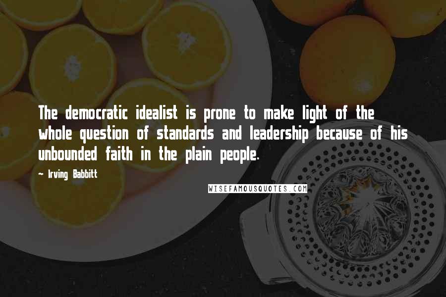 Irving Babbitt Quotes: The democratic idealist is prone to make light of the whole question of standards and leadership because of his unbounded faith in the plain people.