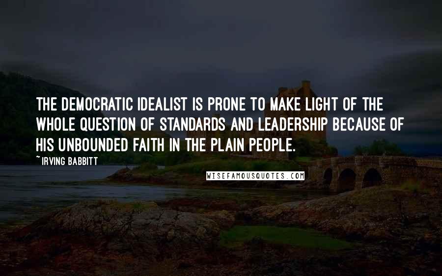 Irving Babbitt Quotes: The democratic idealist is prone to make light of the whole question of standards and leadership because of his unbounded faith in the plain people.