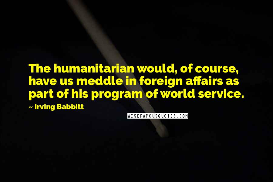 Irving Babbitt Quotes: The humanitarian would, of course, have us meddle in foreign affairs as part of his program of world service.