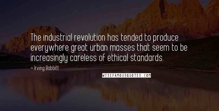 Irving Babbitt Quotes: The industrial revolution has tended to produce everywhere great urban masses that seem to be increasingly careless of ethical standards.