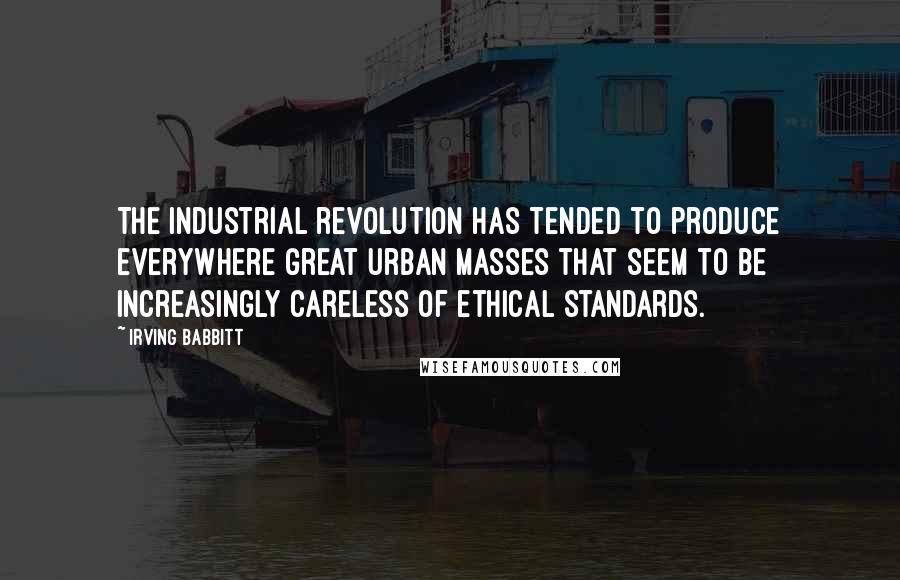 Irving Babbitt Quotes: The industrial revolution has tended to produce everywhere great urban masses that seem to be increasingly careless of ethical standards.