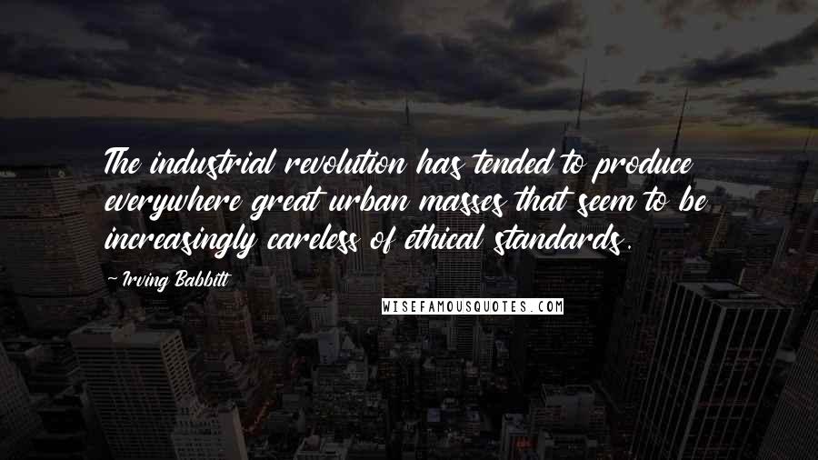 Irving Babbitt Quotes: The industrial revolution has tended to produce everywhere great urban masses that seem to be increasingly careless of ethical standards.