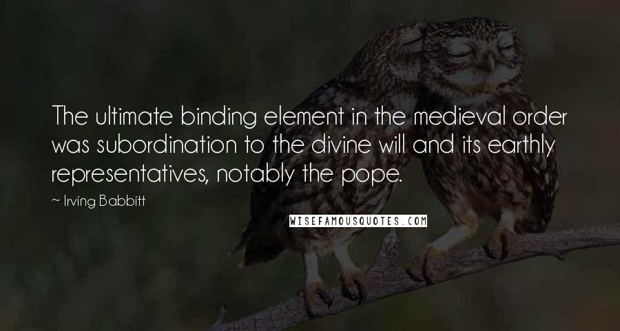 Irving Babbitt Quotes: The ultimate binding element in the medieval order was subordination to the divine will and its earthly representatives, notably the pope.