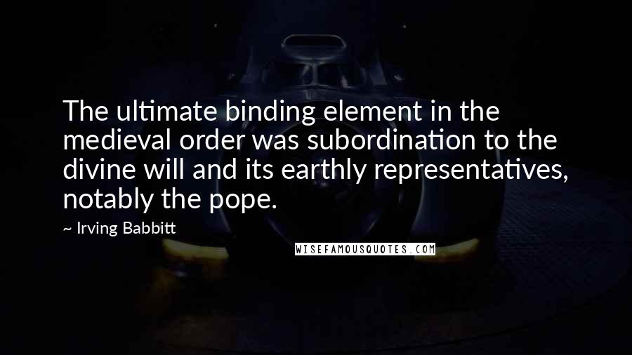 Irving Babbitt Quotes: The ultimate binding element in the medieval order was subordination to the divine will and its earthly representatives, notably the pope.