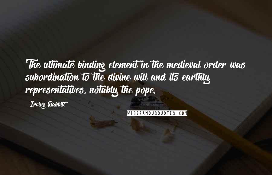 Irving Babbitt Quotes: The ultimate binding element in the medieval order was subordination to the divine will and its earthly representatives, notably the pope.