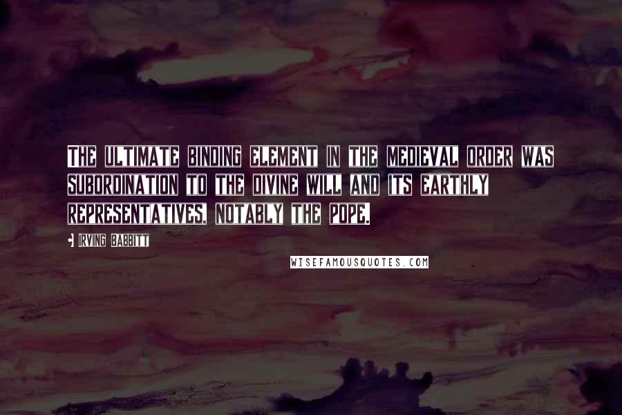 Irving Babbitt Quotes: The ultimate binding element in the medieval order was subordination to the divine will and its earthly representatives, notably the pope.