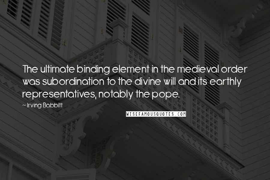 Irving Babbitt Quotes: The ultimate binding element in the medieval order was subordination to the divine will and its earthly representatives, notably the pope.