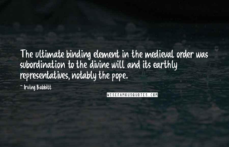 Irving Babbitt Quotes: The ultimate binding element in the medieval order was subordination to the divine will and its earthly representatives, notably the pope.