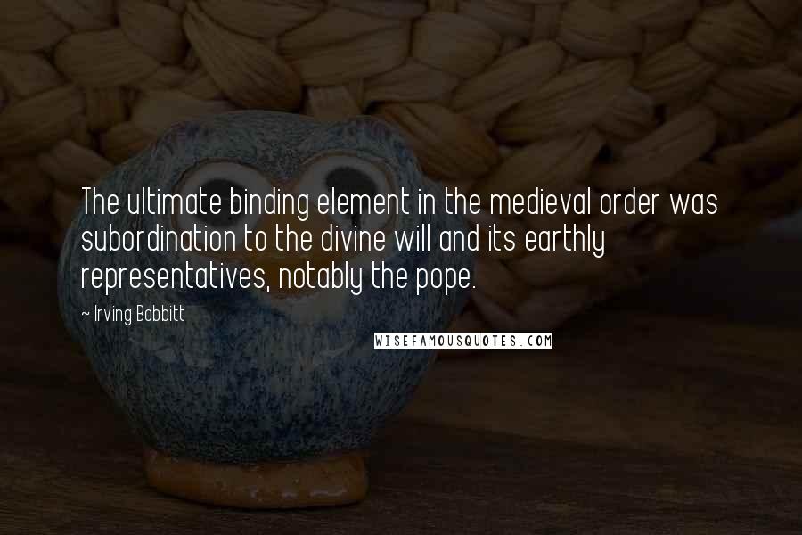 Irving Babbitt Quotes: The ultimate binding element in the medieval order was subordination to the divine will and its earthly representatives, notably the pope.