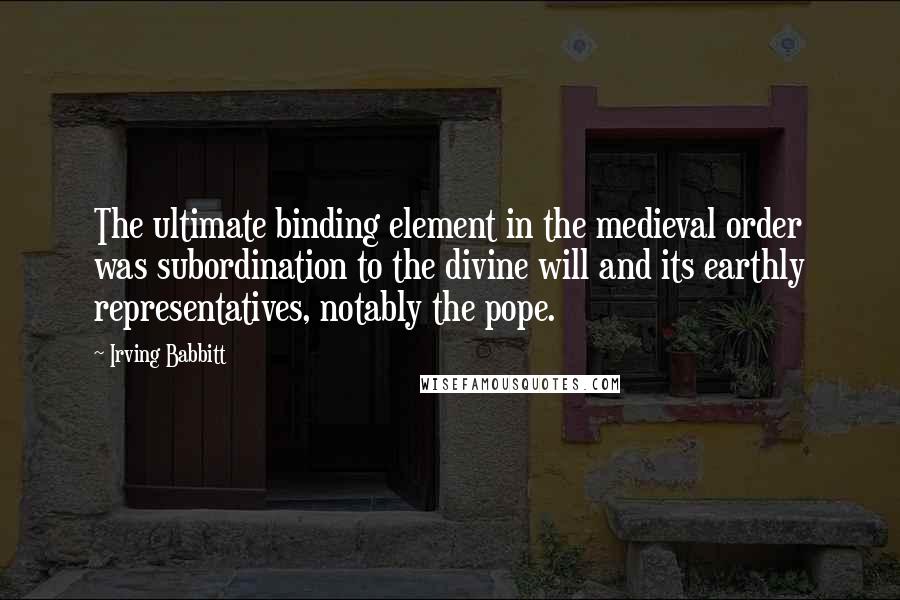Irving Babbitt Quotes: The ultimate binding element in the medieval order was subordination to the divine will and its earthly representatives, notably the pope.