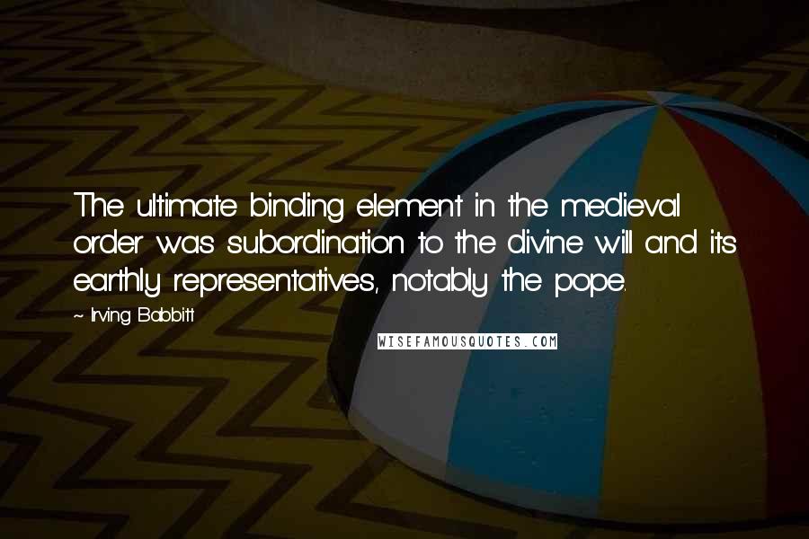 Irving Babbitt Quotes: The ultimate binding element in the medieval order was subordination to the divine will and its earthly representatives, notably the pope.