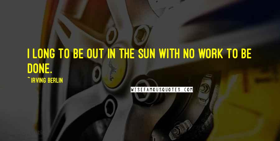 Irving Berlin Quotes: I long to be out in the sun with no work to be done.