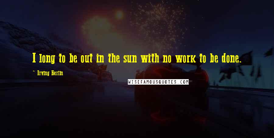 Irving Berlin Quotes: I long to be out in the sun with no work to be done.