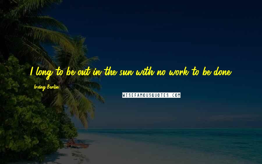 Irving Berlin Quotes: I long to be out in the sun with no work to be done.