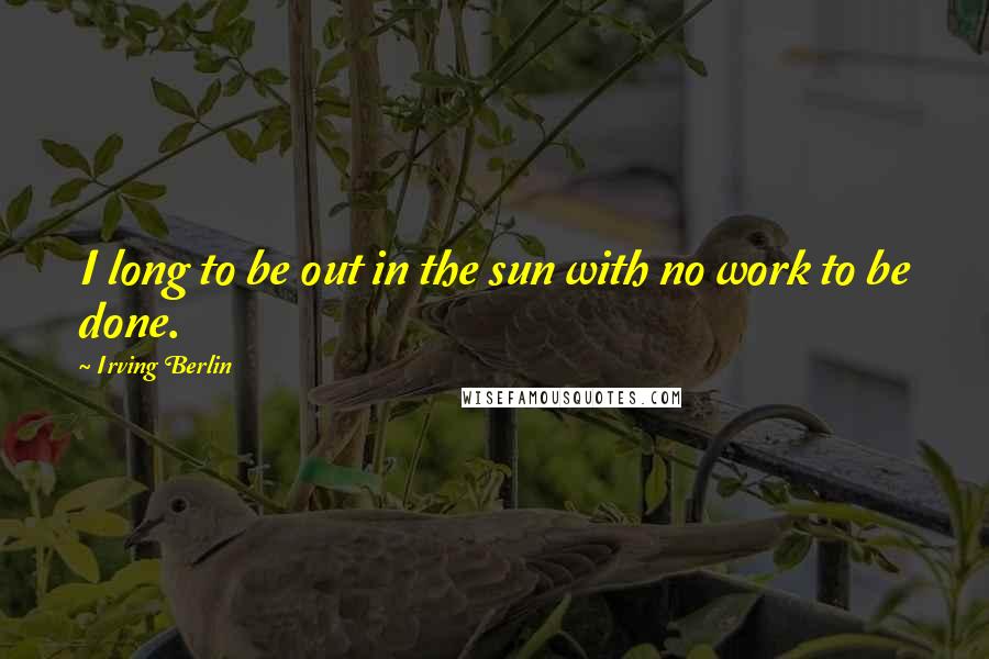 Irving Berlin Quotes: I long to be out in the sun with no work to be done.
