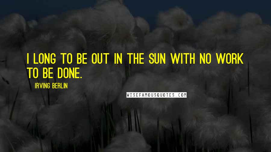 Irving Berlin Quotes: I long to be out in the sun with no work to be done.