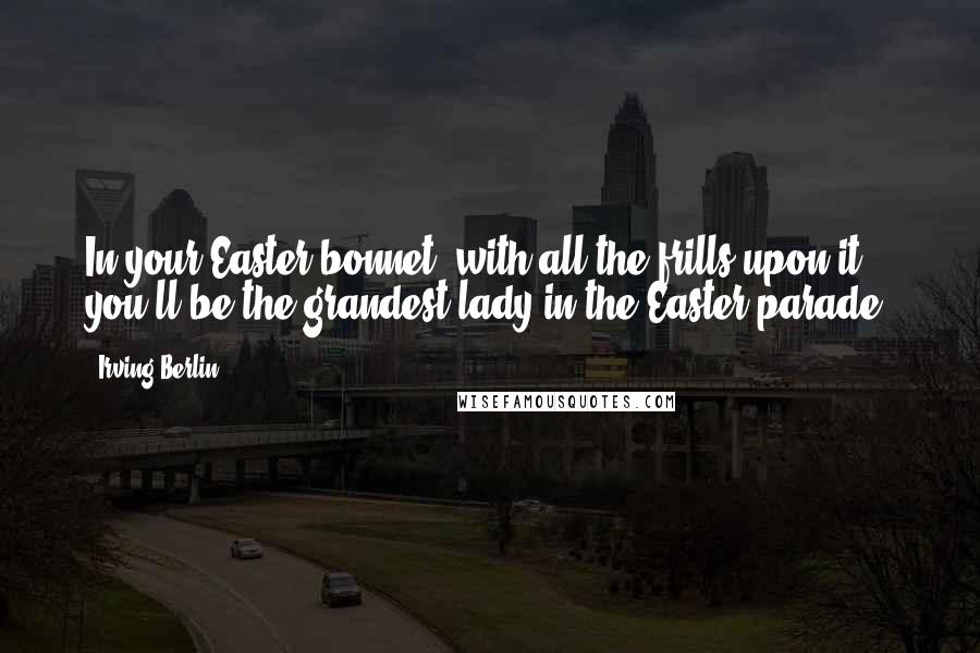 Irving Berlin Quotes: In your Easter bonnet, with all the frills upon it, you'll be the grandest lady in the Easter parade.