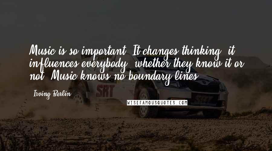 Irving Berlin Quotes: Music is so important. It changes thinking, it influences everybody, whether they know it or not. Music knows no boundary lines.