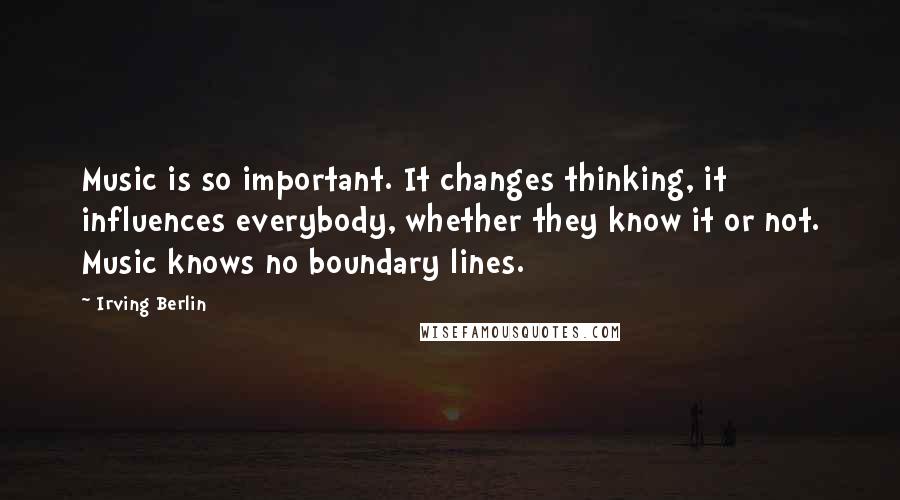 Irving Berlin Quotes: Music is so important. It changes thinking, it influences everybody, whether they know it or not. Music knows no boundary lines.