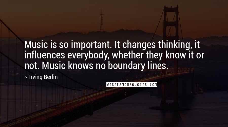 Irving Berlin Quotes: Music is so important. It changes thinking, it influences everybody, whether they know it or not. Music knows no boundary lines.