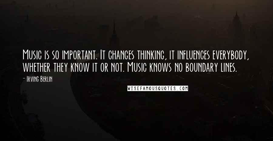 Irving Berlin Quotes: Music is so important. It changes thinking, it influences everybody, whether they know it or not. Music knows no boundary lines.