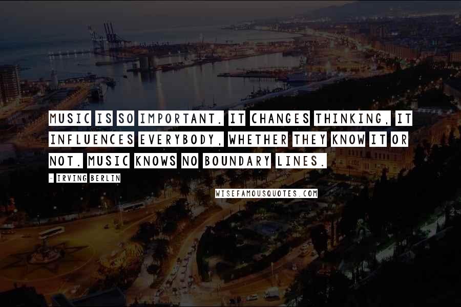 Irving Berlin Quotes: Music is so important. It changes thinking, it influences everybody, whether they know it or not. Music knows no boundary lines.