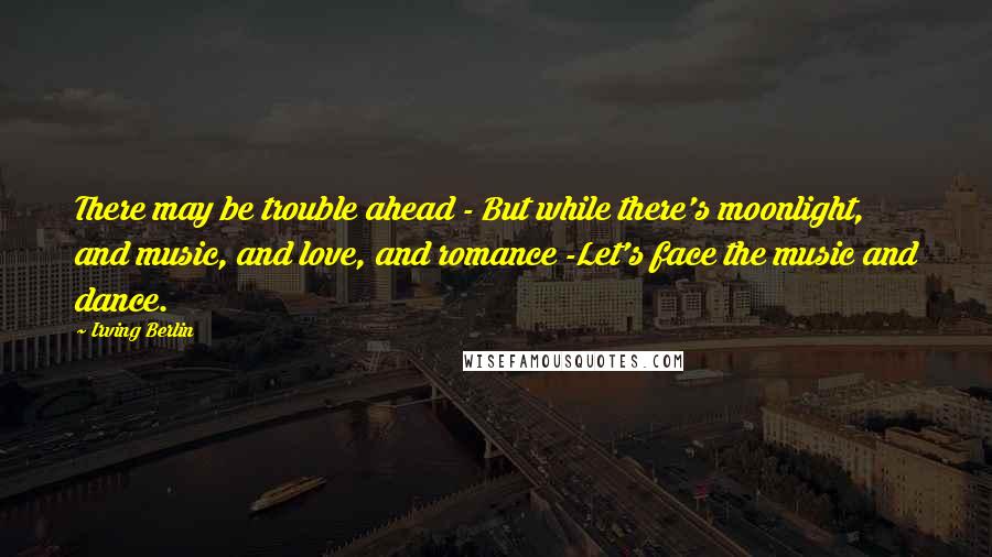 Irving Berlin Quotes: There may be trouble ahead - But while there's moonlight, and music, and love, and romance -Let's face the music and dance.